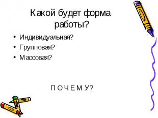 Какой будет форма работы? Индивидуальная? Групповая? Массовая? П О Ч Е М У?