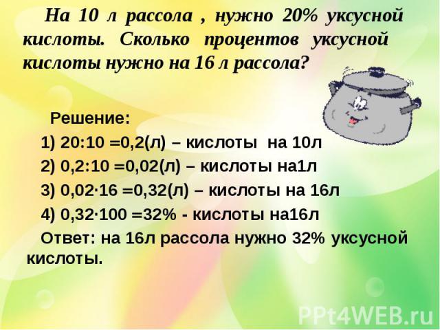Решение: 1) 20 10 0,2(л) – кислоты на 10л 2) 0,2 10 0,02(л) – кислоты на1л 3) 0,0216 0,32(л) – кислоты на 16л 4) 0,32100 32% - кислоты на16л Ответ: на 16л рассола нужно 32% уксусной кислоты. На 10 л рассола, нужно 20% уксусной кислоты. Сколько проце…