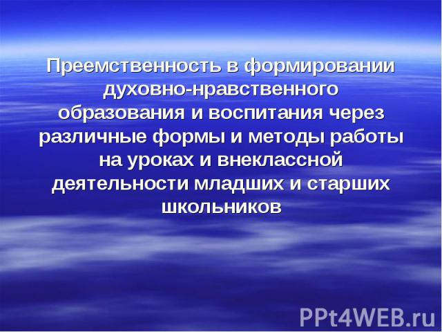 Преемственность в формировании духовно-нравственного образования и воспитания через различные формы и методы работы на уроках и внеклассной деятельности младших и старших школьников