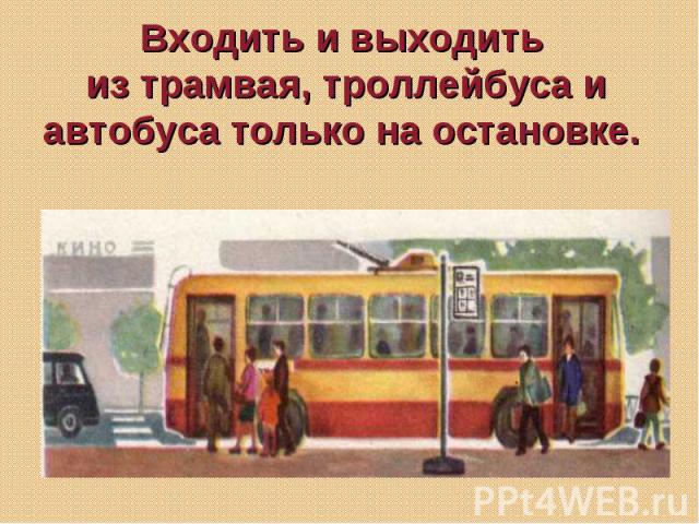 Входить и выходить из трамвая, троллейбуса и автобуса только на остановке.