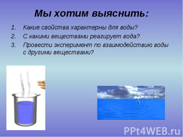Мы хотим выяснить: 1.Какие свойства характерны для воды? 2.С какими веществами реагирует вода? 3.Провести эксперимент по взаимодействию воды с другими веществами?