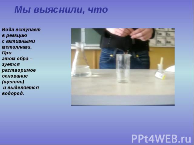 Мы выяснили, что Вода вступает в реакцию с активными металлами. При этом обра – зуется растворимое основание (щелочь) и выделяется водород.