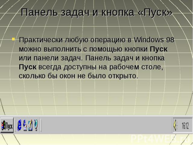 Панель задач и кнопка «Пуск» Практически любую операцию в Windows 98 можно выполнить с помощью кнопки Пуск или панели задач. Панель задач и кнопка Пуск всегда доступны на рабочем столе, сколько бы окон не было открыто. Практически любую операцию в W…