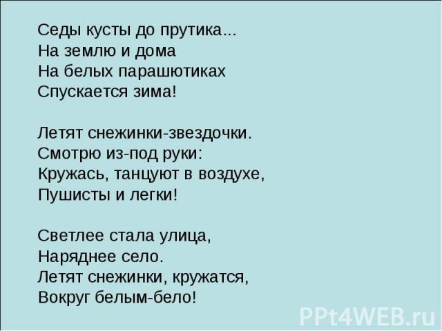 Седы кусты до прутика... На землю и дома На белых парашютиках Спускается зима! Летят снежинки-звездочки. Смотрю из-под руки: Кружась, танцуют в воздухе, Пушисты и легки! Светлее стала улица, Наряднее село. Летят снежинки, кружатся, Вокруг белым-бело!