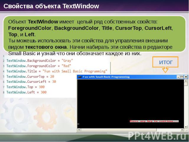 Объект TextWindow имеет целый ряд собственных свойств: ForegroundColor, BackgroundColor, Title, CursorTop, CursorLeft, Top, и Left. Ты можешь использовать эти свойства для управления внешним видом текстового окна. Начни набирать эти свойства в редак…