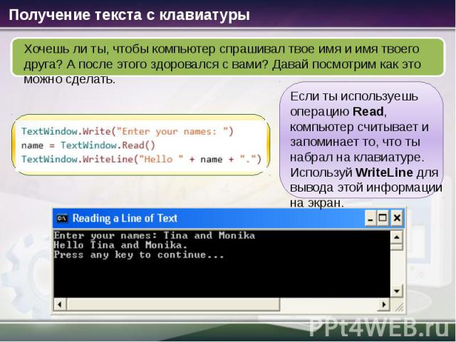 Получение текста с клавиатуры Хочешь ли ты, чтобы компьютер спрашивал твое имя и имя твоего друга? А после этого здоровался с вами? Давай посмотрим как это можно сделать. Если ты используешь операцию Read, компьютер считывает и запоминает то, что ты…