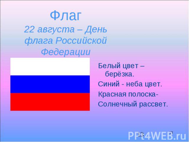 13 Флаг 22 августа – День флага Российской Федерации Белый цвет – берёзка. Синий - неба цвет. Красная полоска- Солнечный рассвет. 13