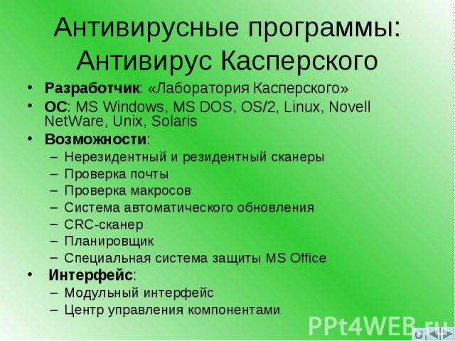 Антивирусные программы: Антивирус Касперского Разработчик: «Лаборатория Касперского» ОС: MS Windows, MS DOS, OS/2, Linux, Novell NetWare, Unix, Solaris Возможности: –Нерезидентный и резидентный сканеры –Проверка почты –Проверка макросов –Система авт…
