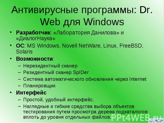 Антивирусные программы: Dr. Web для Windows Разработчик: «Лаборатория Данилова» и «ДиалогНаука» ОС: MS Windows, Novell NetWare, Linux, FreeBSD, Solaris Возможности: –Нерезидентный сканер –Резидентный сканер SpIDer –Система автоматического обновления…