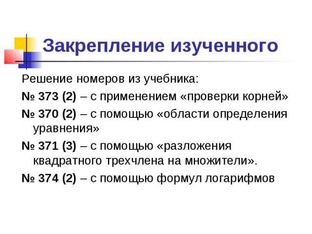 Закрепление изученного Решение номеров из учебника: 373 (2) – с применением «проверки корней» 370 (2) – с помощью «области определения уравнения» 371 (3) – с помощью «разложения квадратного трехчлена на множители». 374 (2) – с помощью формул логарифмов