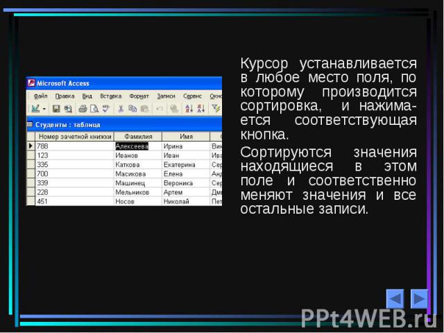 Курсор устанавливается в любое место поля, по которому производится сортировка, и нажима- ется соответствующая кнопка. Сортируются значения находящиеся в этом поле и соответственно меняют значения и все остальные записи.