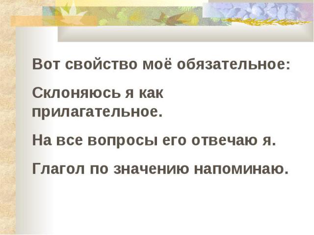 Вот свойство моё обязательное : Склоняюсь я как прилагательное. На все вопросы его отвечаю я. Глагол по значению напоминаю.