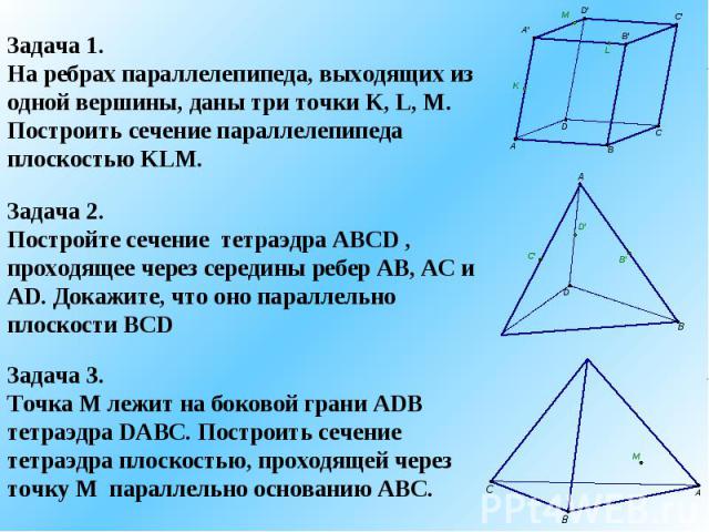 Задача 1.На ребрах параллелепипеда, выходящих из одной вершины, даны три точки K, L, M. Построить сечение параллелепипеда плоскостью KLM.Задача 2.Постройте сечение тетраэдра ABCD , проходящее через середины ребер AB, AC и AD. Докажите, что оно парал…