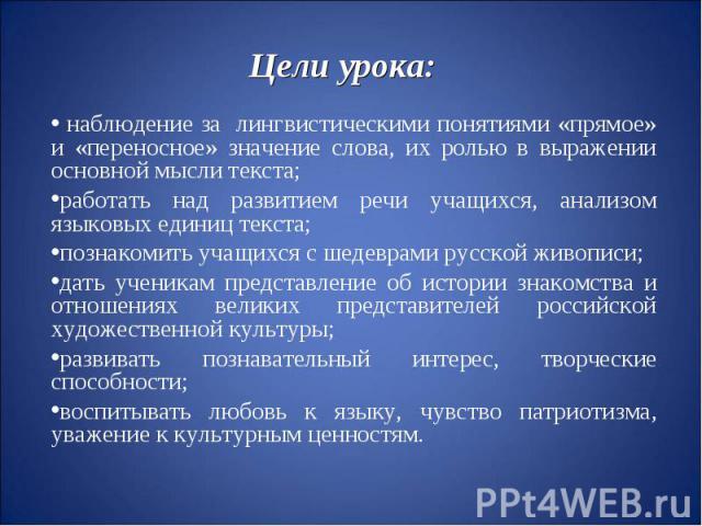 Цели урока:наблюдение за лингвистическими понятиями «прямое» и «переносное» значение слова, их ролью в выражении основной мысли текста;работать над развитием речи учащихся, анализом языковых единиц текста;познакомить учащихся с шедеврами русской жив…