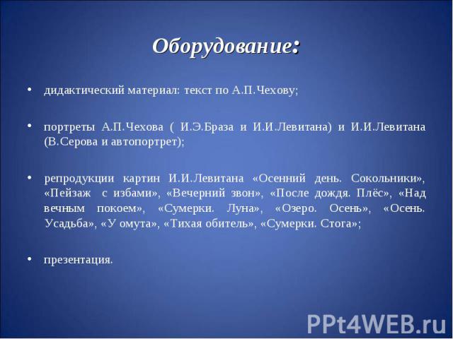 Оборудование:дидактический материал: текст по А.П.Чехову;портреты А.П.Чехова ( И.Э.Браза и И.И.Левитана) и И.И.Левитана (В.Серова и автопортрет);репродукции картин И.И.Левитана «Осенний день. Сокольники», «Пейзаж с избами», «Вечерний звон», «После д…