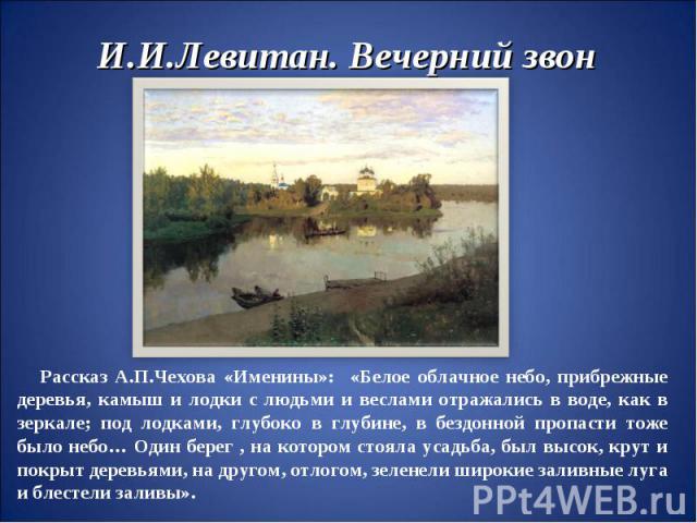 И.И.Левитан. Вечерний звон Рассказ А.П.Чехова «Именины»: «Белое облачное небо, прибрежные деревья, камыш и лодки с людьми и веслами отражались в воде, как в зеркале; под лодками, глубоко в глубине, в бездонной пропасти тоже было небо… Один берег , н…