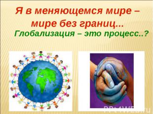 Я в меняющемся мире – мире без границ...Глобализация – это процесс..?