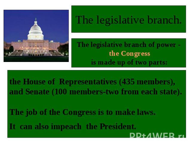 the House of Representatives (435 members), and Senate (100 members-two from each state). The job of the Congress is to make laws. It can also impeach the President.