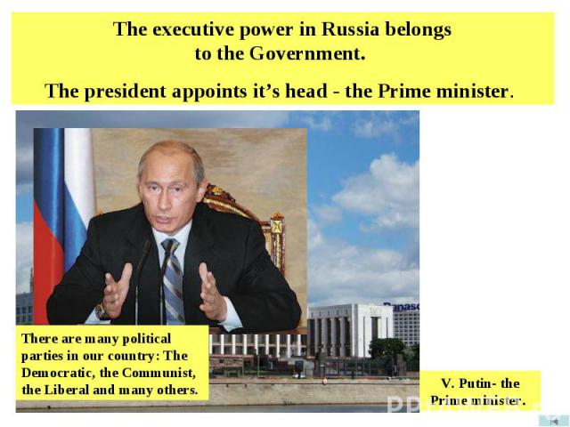 The executive power in Russia belongs to the Government. The president appoints it’s head - the Prime minister. There are many political parties in our country: The Democratic, the Communist, the Liberal and many others. V. Putin- the Prime minister.