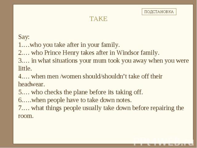 Say: …who you take after in your family.… who Prince Henry takes after in Windsor family.… in what situations your mum took you away when you were little.… when men /women should/shouldn’t take off their headwear.… who checks the plane before its ta…