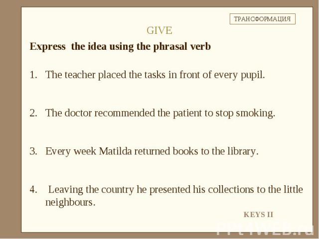 Express the idea using the phrasal verbThe teacher placed the tasks in front of every pupil.The doctor recommended the patient to stop smoking.Every week Matilda returned books to the library. Leaving the country he presented his collections to the …