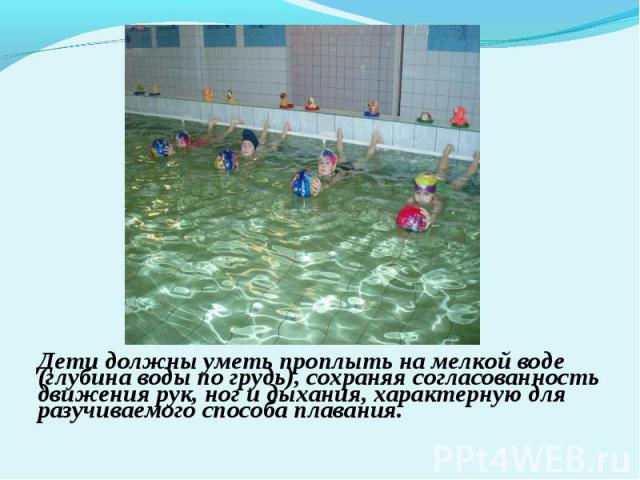 Дети должны уметь проплыть на мелкой воде (глубина воды по грудь), сохраняя согласованность движения рук, ног и дыхания, характерную для разучиваемого способа плавания.