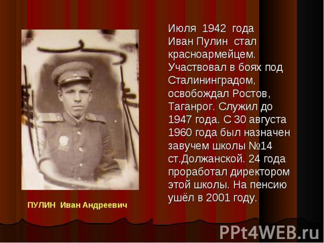 Июля 1942 года Иван Пулин стал красноармейцем. Участвовал в боях под Сталининградом, освобождал Ростов, Таганрог. Служил до 1947 года. С 30 августа 1960 года был назначен завучем школы 14 ст.Должанской. 24 года проработал директором этой школы. На п…