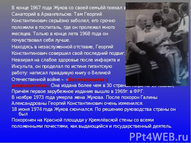 В конце 1967 года Жуков со своей семьёй поехал в Санаторий в Архангельске. Там Георгий Константинович серьёзно заболел, его срочно положили в госпиталь, где он пролежал много месяцев. Только в конце лета 1968 года он почувствовал себя лучше. Находяс…