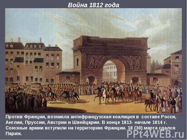 Против Франции, возникла антифранцузская коалиция в составе Росси, Англии, Пруссии, Австрии и Швейцарии. В конце 1813- начале 1814 г. Союзные армии вступили на территорию Франции. 18 (30) марта сдался Париж. Война 1812 года