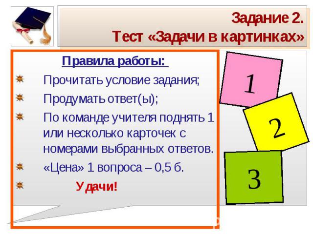 Задание 2.Тест «Задачи в картинках» Правила работы: Прочитать условие задания;Продумать ответ(ы);По команде учителя поднять 1 или несколько карточек с номерами выбранных ответов.«Цена» 1 вопроса – 0,5 б. Удачи!