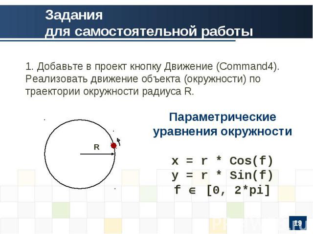 Заданиядля самостоятельной работы 1. Добавьте в проект кнопку Движение (Command4). Реализовать движение объекта (окружности) по траектории окружности радиуса R. Параметрические уравнения окружностиx = r * Cos(f)y = r * Sin(f)f [0, 2*pi]