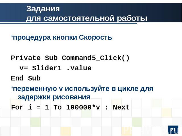 Заданиядля самостоятельной работы‘процедура кнопки СкоростьPrivate Sub Command5_Click() v= Slider1 .ValueEnd Sub‘переменную v используйте в цикле для задержки рисованияFor i = 1 To 100000*v : Next