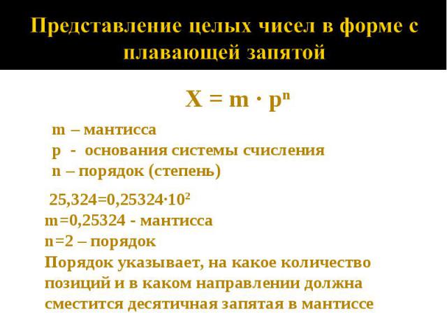 Представление целых чисел в форме с плавающей запятойX = m · pnm – мантиссаp - основания системы счисленияn – порядок (степень)25,324=0,25324·102m=0,25324 - мантисса n=2 – порядок Порядок указывает, на какое количество позиций и в каком направлении …