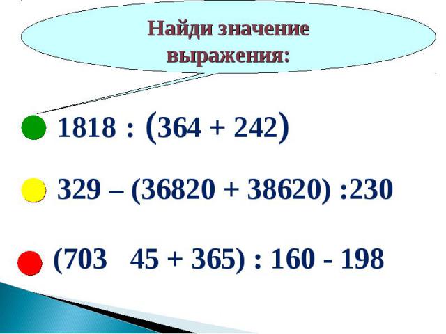 Найди значение выражения:1818 : (364 + 242)329 – (36820 + 38620) :230(703 45 + 365) : 160 - 198