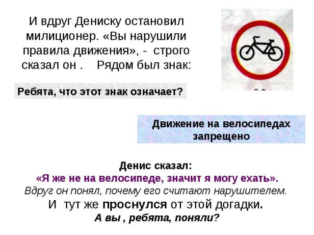 И вдруг Дениску остановил милиционер. «Вы нарушили правила движения», - строго сказал он . Рядом был знак:Ребята, что этот знак означает?Движение на велосипедах запрещеноДенис сказал: «Я же не на велосипеде, значит я могу ехать».Вдруг он понял, поче…