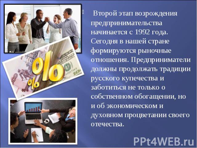 Второй этап возрождения предпринимательства начинается с 1992 года. Сегодня в нашей стране формируются рыночные отношения. Предпринимателидолжны продолжать традиции русского купечества и заботиться не только о собственном обогащении, но и об экономи…