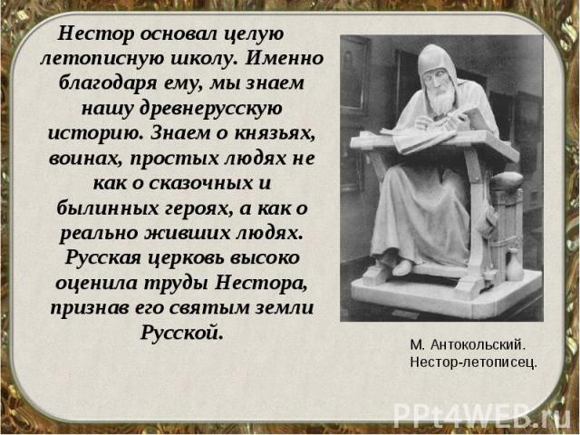 Нестор основал целую летописную школу. Именно благодаря ему, мы знаем нашу древнерусскую историю. Знаем о князьях, воинах, простых людях не как о сказочных и былинных героях, а как о реально живших людях. Русская церковь высоко оценила труды Нестора…