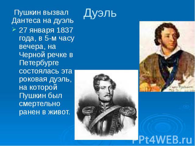 Дуэль Пушкин вызвал Дантеса на дуэль Пушкин вызвал Дантеса на дуэль 27 января 1837 года, в 5-м часу вечера, на Черной речке в Петербурге состоялась эта роковая дуэль, на которой Пушкин был смертельно ранен в живот. 27 января 1837 года, в 5-м часу ве…