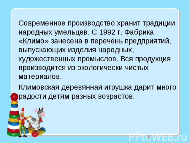 6 Современное производство хранит традиции народных умельцев. С 1992 г. Фабрика «Климо» занесена в перечень предприятий, выпускающих изделия народных, художественных промыслов. Вся продукция производится из экологически чистых материалов. Климовская…