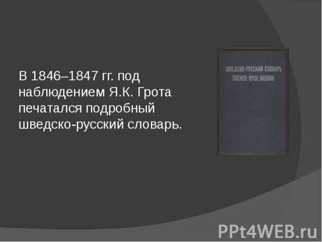 В 1846–1847 гг. под наблюдением Я.К. Грота печатался подробный шведско-русский словарь.