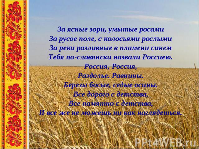 За ясные зори, умытые росамиЗа русое поле, с колосьями рослымиЗа реки разливные в пламени синемТебя по-славянски назвали Россиею.Россия, Россия,Раздолье. Равнины.Березы босые, седые осины.Все дорого с детства,Все памятно с детства,И все же не можешь…