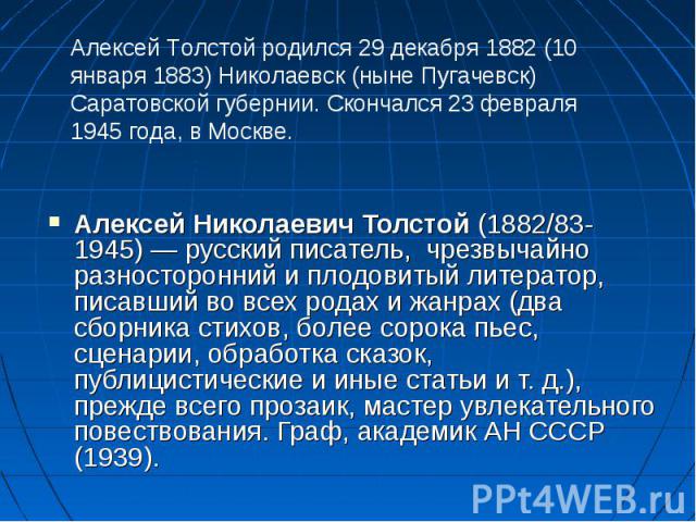 Алексей Николаевич Толстой (1882/83-1945) — русский писатель,  чрезвычайно разносторонний и плодовитый литератор, писавший во всех родах и жанрах (два сборника стихов, более сорока пьес, сценарии, обработка сказок, публицистические и иные стать…