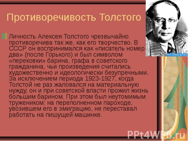 Личность Алексея Толстого чрезвычайно противоречива так же, как его творчество. В СССР он воспринимался как «писатель номер два» (после Горького) и был символом «перековки» барина, графа в советского гражданина, чьи произведения считались художестве…