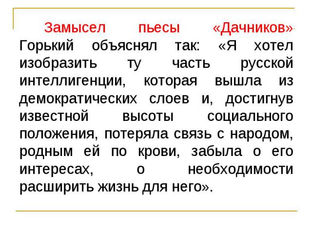 Замысел пьесы «Дачников» Горький объяснял так: «Я хотел изобразить ту часть русской интеллигенции, которая вышла из демократических слоев и, достигнув известной высоты социального положения, потеряла связь с народом, родным ей по крови, забыла о его…