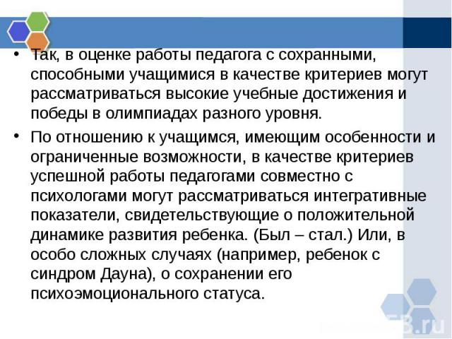 Так, в оценке работы педагога с сохранными, способными учащимися в качестве критериев могут рассматриваться высокие учебные достижения и победы в олимпиадах разного уровня. Так, в оценке работы педагога с сохранными, способными учащимися в качестве …