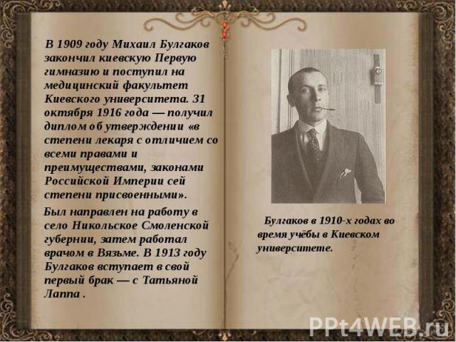 В 1909 году Михаил Булгаков закончил киевскую Первую гимназию и поступил на медицинский факультет Киевского университета. 31 октября 1916 года — получил диплом об утверждении «в степени лекаря с отличием со всеми правами и преимуществами, закон…