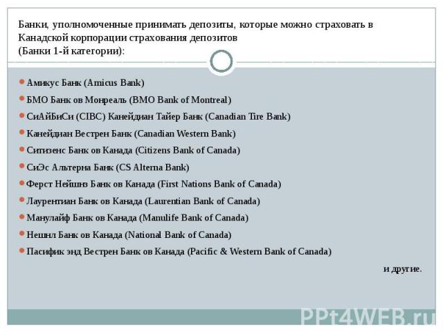 Банки, уполномоченные принимать депозиты, которые можно страховать в Канадской корпорации страхования депозитов (Банки 1-й категории): Амикус Банк (Amicus Bank)  БМО Банк ов Монреаль (BMO Bank of Montreal)  СиАйБиСи (CIBC) Канейдиан Т…