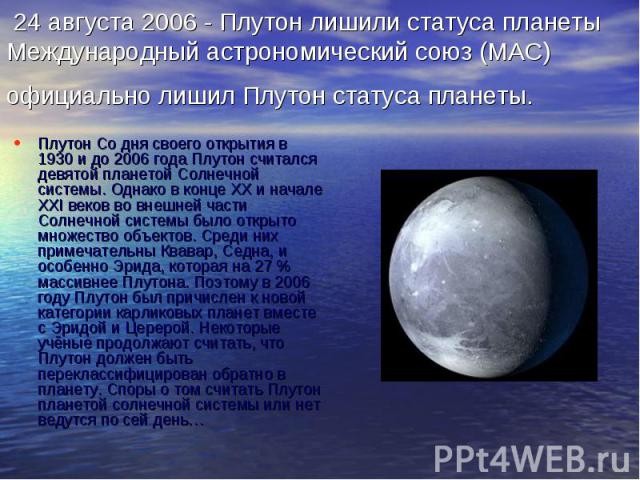 24 августа 2006 - Плутон лишили статуса планеты Международный астрономический союз (МАС) официально лишил Плутон статуса планеты. Плутон Со дня своего открытия в 1930 и до 2006 года Плутон считался девятой планетой Солнечной системы. Однако в конце …