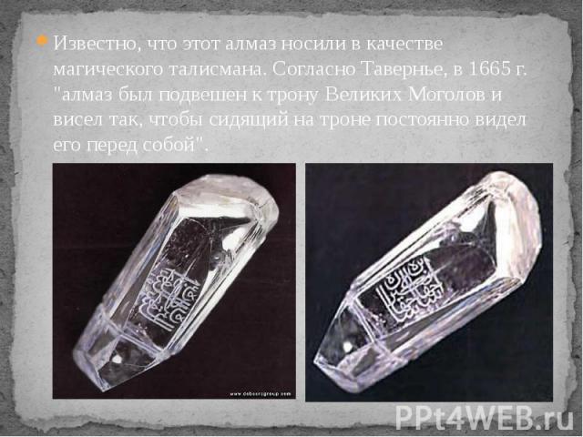 Известно, что этот алмаз носили в качестве магического талисмана. Согласно Тавернье, в 1665 г. "алмаз был подвешен к трону Великих Моголов и висел так, чтобы сидящий на троне постоянно видел его перед собой".