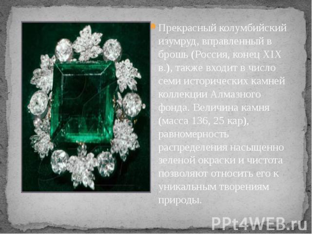 Прекрасный колумбийский изумруд, вправленный в брошь (Россия, конец XIX в.), также входит в число семи исторических камней коллекции Алмазного фонда. Величина камня (масса 136, 25 кар), равномерность распределения насыщенно зеленой окраски и чистота…